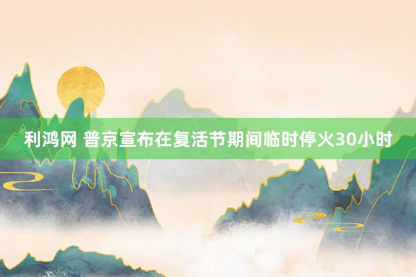 利鸿网 普京宣布在复活节期间临时停火30小时
