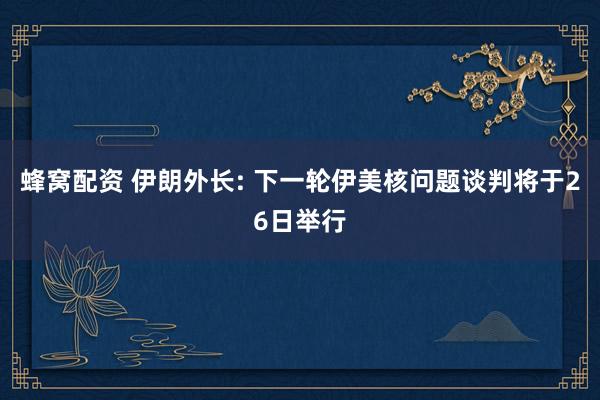 蜂窝配资 伊朗外长: 下一轮伊美核问题谈判将于26日举行