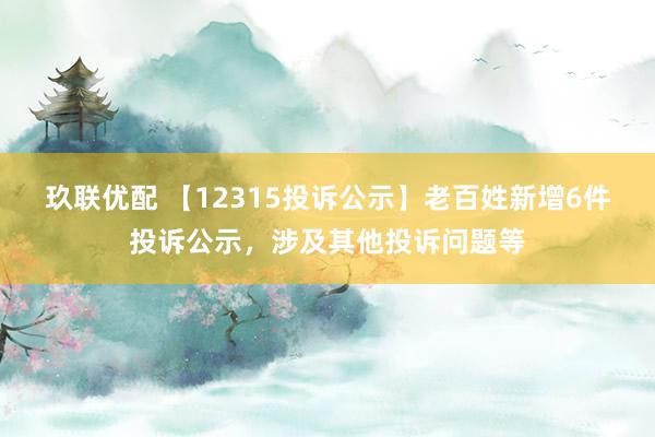 玖联优配 【12315投诉公示】老百姓新增6件投诉公示，涉及其他投诉问题等