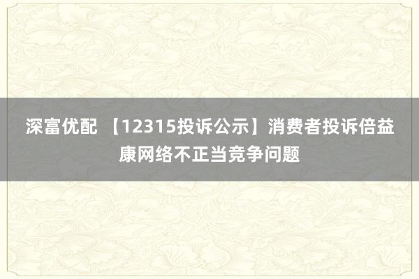 深富优配 【12315投诉公示】消费者投诉倍益康网络不正当竞争问题