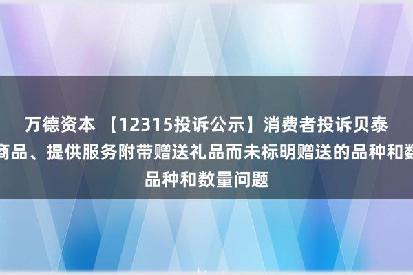 万德资本 【12315投诉公示】消费者投诉贝泰妮推销商品、提供服务附带赠送礼品而未标明赠送的品种和数量问题
