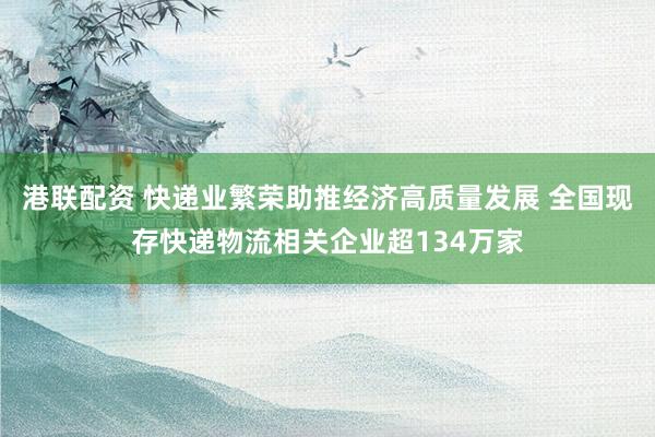 港联配资 快递业繁荣助推经济高质量发展 全国现存快递物流相关企业超134万家