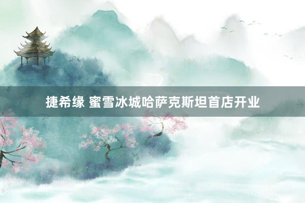 捷希缘 蜜雪冰城哈萨克斯坦首店开业