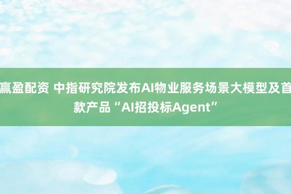 赢盈配资 中指研究院发布AI物业服务场景大模型及首款产品“AI招投标Agent”