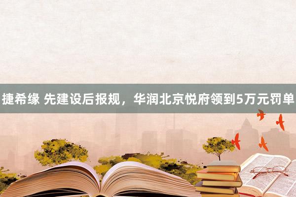 捷希缘 先建设后报规，华润北京悦府领到5万元罚单