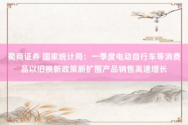 蜀商证券 国家统计局：一季度电动自行车等消费品以旧换新政策新扩围产品销售高速增长