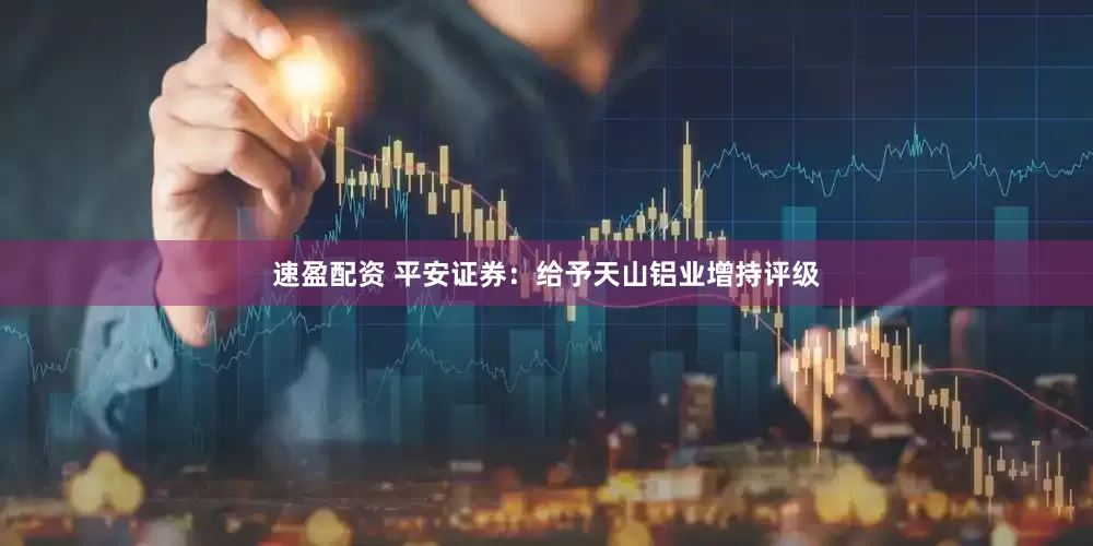 速盈配资 平安证券：给予天山铝业增持评级