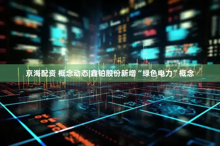 京海配资 概念动态|鑫铂股份新增“绿色电力”概念