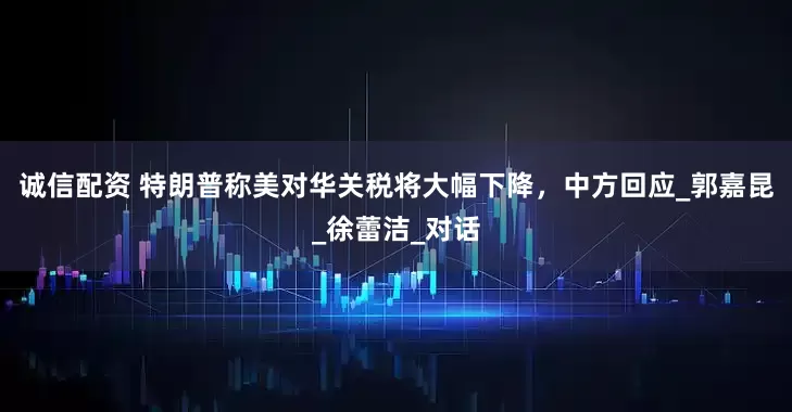 诚信配资 特朗普称美对华关税将大幅下降，中方回应_郭嘉昆_徐蕾洁_对话