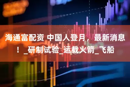 海通富配资 中国人登月，最新消息！_研制试验_运载火箭_飞船