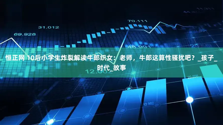 恒正网 10后小学生炸裂解读牛郎织女：老师，牛郎这算性骚扰吧？_孩子_时代_故事