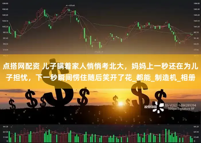 点搭网配资 儿子瞒着家人悄悄考北大，妈妈上一秒还在为儿子担忧，下一秒瞬间愣住随后笑开了花_都能_制造机_相册