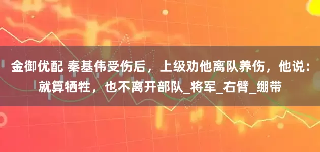 金御优配 秦基伟受伤后，上级劝他离队养伤，他说：就算牺牲，也不离开部队_将军_右臂_绷带