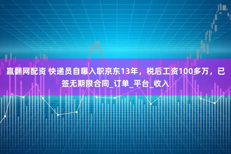 赢翻网配资 快递员自曝入职京东13年，税后工资100多万，已签无期限合同_订单_平台_收入