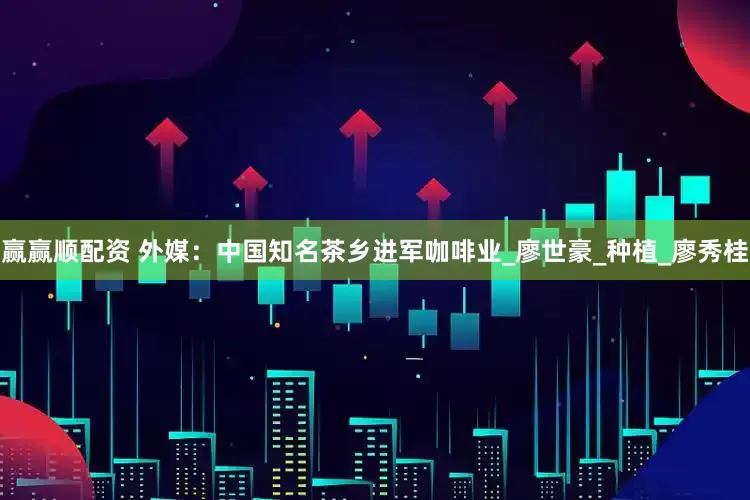 赢赢顺配资 外媒：中国知名茶乡进军咖啡业_廖世豪_种植_廖秀桂