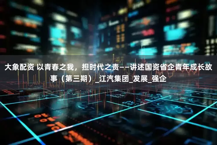 大象配资 以青春之我，担时代之责——讲述国资省企青年成长故事（第三期）_江汽集团_发展_强企