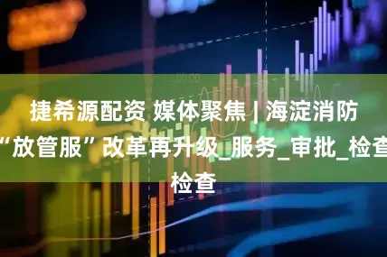捷希源配资 媒体聚焦 | 海淀消防“放管服”改革再升级_服务_审批_检查