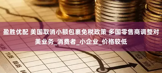 盈胜优配 美国取消小额包裹免税政策 多国零售商调整对美业务_消费者_小企业_价格较低