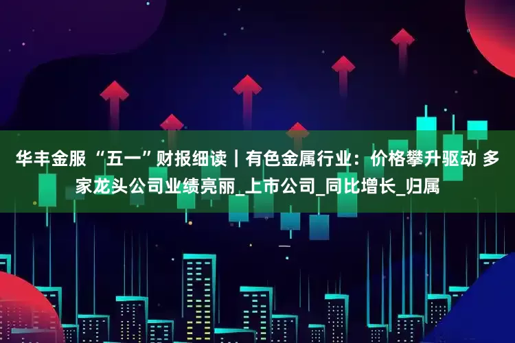 华丰金服 “五一”财报细读｜有色金属行业：价格攀升驱动 多家龙头公司业绩亮丽_上市公司_同比增长_归属