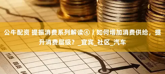 公牛配资 提振消费系列解读④丨如何增加消费供给，提升消费层级？_宜宾_社区_汽车