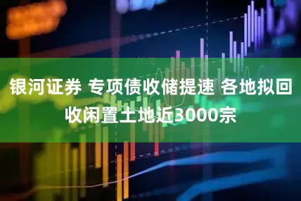 银河证券 专项债收储提速 各地拟回收闲置土地近3000宗