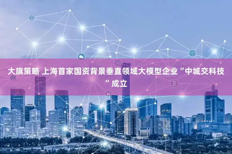大旗策略 上海首家国资背景垂直领域大模型企业“中城交科技”成立