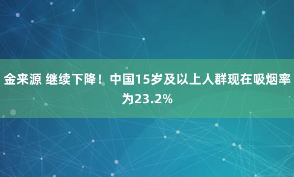金来源 继续下降！中国15岁及以上人群现在吸烟率为23.2%