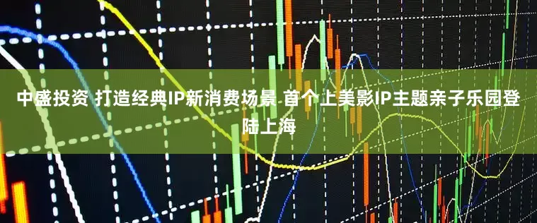 中盛投资 打造经典IP新消费场景 首个上美影IP主题亲子乐园登陆上海