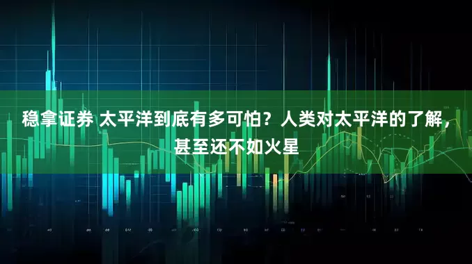 稳拿证券 太平洋到底有多可怕？人类对太平洋的了解，甚至还不如火星