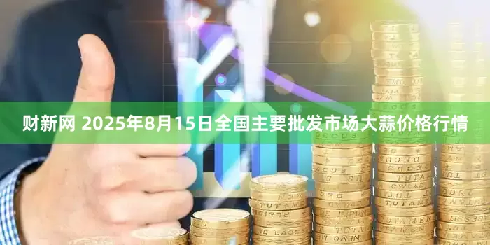 财新网 2025年8月15日全国主要批发市场大蒜价格行情