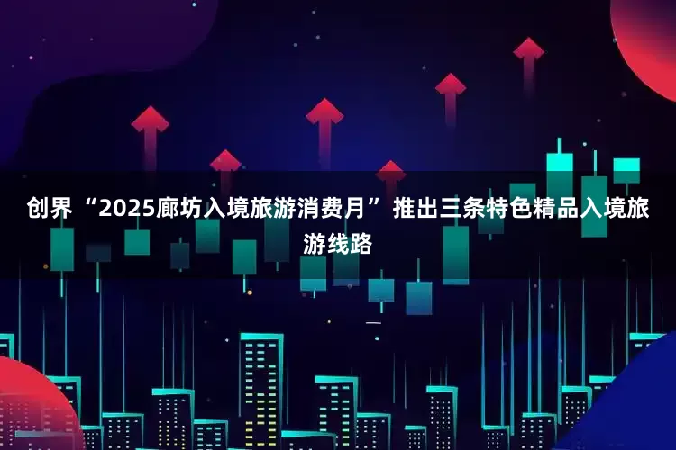 创界 “2025廊坊入境旅游消费月” 推出三条特色精品入境旅游线路