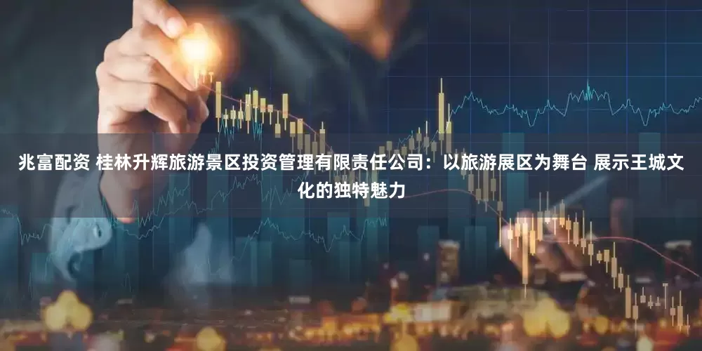 兆富配资 桂林升辉旅游景区投资管理有限责任公司：以旅游展区为舞台 展示王城文化的独特魅力