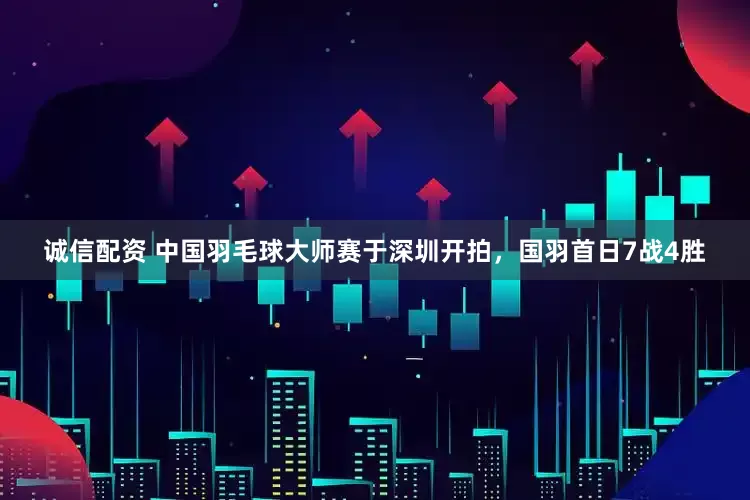 诚信配资 中国羽毛球大师赛于深圳开拍，国羽首日7战4胜