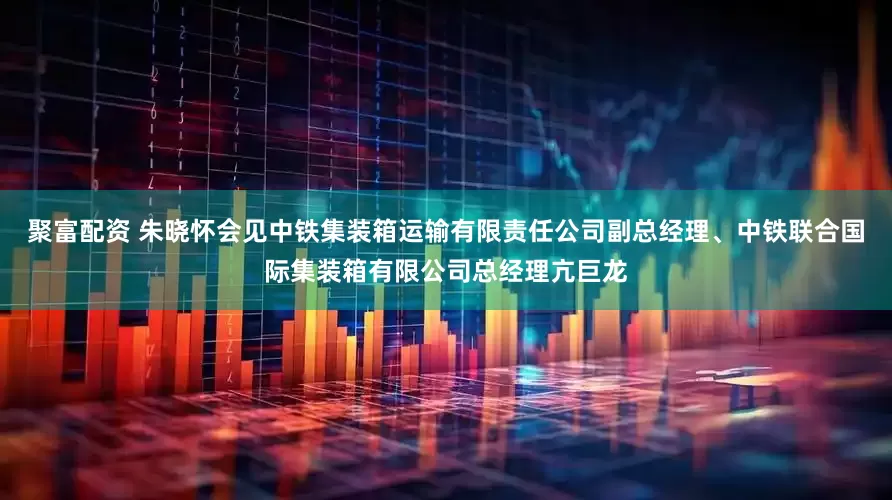 聚富配资 朱晓怀会见中铁集装箱运输有限责任公司副总经理、中铁联合国际集装箱有限公司总经理亢巨龙
