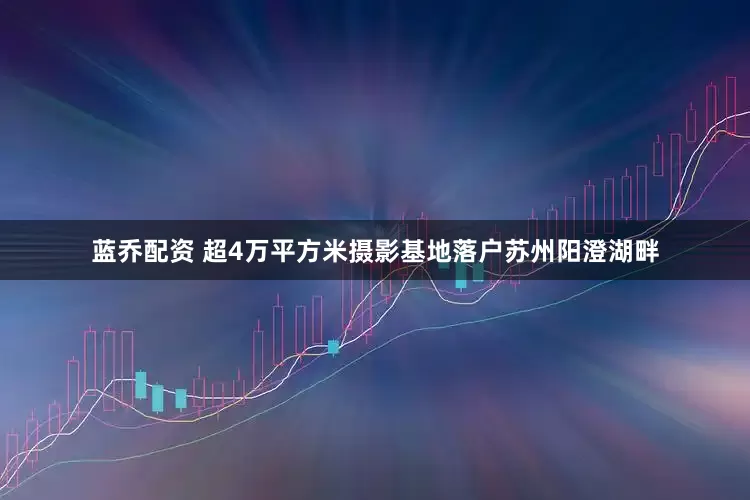 蓝乔配资 超4万平方米摄影基地落户苏州阳澄湖畔