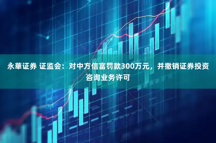 永華证券 证监会：对中方信富罚款300万元，并撤销证券投资咨询业务许可