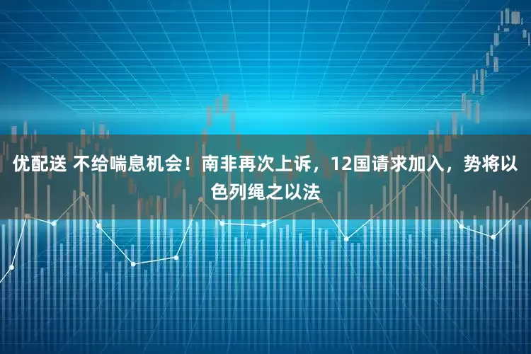 优配送 不给喘息机会！南非再次上诉，12国请求加入，势将以色列绳之以法