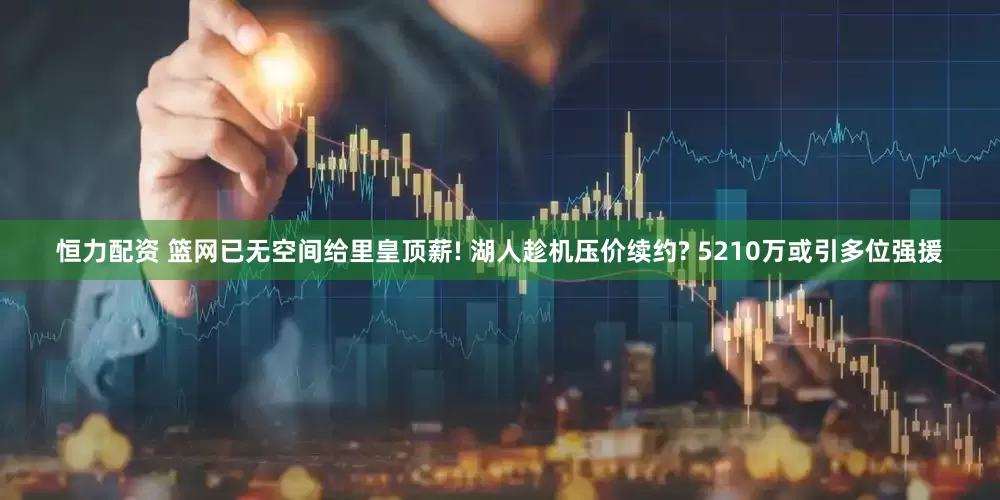 恒力配资 篮网已无空间给里皇顶薪! 湖人趁机压价续约? 5210万或引多位强援